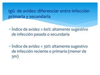  IgG de avidez: diferenciar entre infección
primaria y secundaria
 Índice de avidez > 60%: altamente sugestivo
de infección pasada o secundaria
 Índice de avidez < 30%: altamente sugestivo
de infección reciente o primaria (menor de
3m)
 