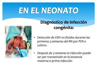 Diagnóstico de infección
congénita:
• Detección de CMV en fluidos durante las
primeras 3 semanas del RN por PCR o
cultivo.
• Después de 3 semanas la infección puede
ser por transmisión en la lactancia
materna o primo-infección
 