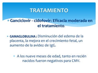  Ganciclovir - cidofovir: Eficacia moderada en
el tratamiento.
 GAMAGLOBULINA : Disminución del edema de la
placenta, la mejora en el crecimiento fetal, un
aumento de la avidez de IgG.
 A los nueve meses de edad, tanto en recién
nacidos fueron negativos para CMV.
TRATAMIENTO
 