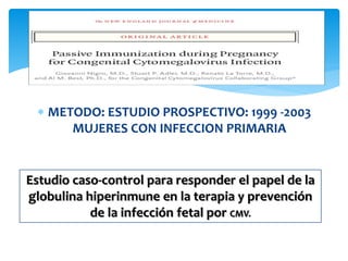  METODO: ESTUDIO PROSPECTIVO: 1999 -2003
MUJERES CON INFECCION PRIMARIA
Estudio caso-control para responder el papel de la
globulina hiperinmune en la terapia y prevención
de la infección fetal por CMV.
 