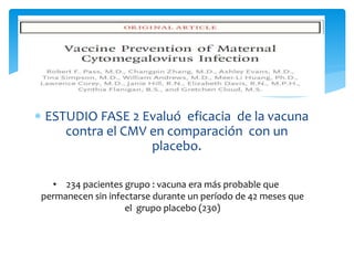 ESTUDIO FASE 2 Evaluó eficacia de la vacuna
contra el CMV en comparación con un
placebo.
• 234 pacientes grupo : vacuna era más probable que
permanecen sin infectarse durante un período de 42 meses que
el grupo placebo (230)
 