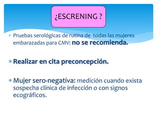  Pruebas serológicas de rutina de todas las mujeres
embarazadas para CMV: no se recomienda.
 Realizar en cita preconcepción.
 Mujer sero-negativa: medición cuando exista
sospecha clínica de infección o con signos
ecográficos.
¿ESCRENING ?
 