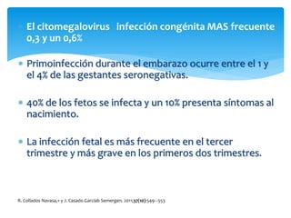  El citomegalovirus infección congénita MAS frecuente
0,3 y un 0,6%
 Primoinfección durante el embarazo ocurre entre el 1 y
el 4% de las gestantes seronegativas.
 40% de los fetos se infecta y un 10% presenta síntomas al
nacimiento.
 La infección fetal es más frecuente en el tercer
trimestre y más grave en los primeros dos trimestres.
R. Collados Navasa,∗ y J. Casado Garcíab Semergen. 2011;37(10):549---553
 