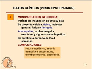 DATOS CLÍNICOS (VIRUS EPSTEIN-BARR)  MONONUCLEOSIS INFECCIOSA : PerÍodo de incubación de 30 a 50 días Se presenta cefalea,  fiebre , malestar general, fatiga y  faringitis. Adenopatías , esplenomegalia, exantema y algunas veces hepatitis. Se autolimita durando de 2 a 4 semanas. COMPLICACIONES :  rotura esplénica, anemia hemolítica autoinmune, trombocitopenia, encefalitis. 1 