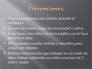 Practica hingienica más estricta durante el embarazo Lavarse las manos luego de tocar pañal o saliva Evite besar a los niños/as en la mejilla o en la boca hasta los 6 años NO comparta comida, bebida o utencilios para comer con infantes Mujeres embarazadas que trabajan en un cuido de niños trabaje solamente con niños mayores de 2 años y medio 