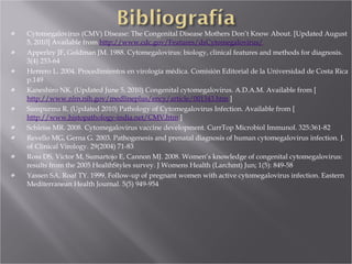 Cytomegalovirus (CMV) Disease: The Congenital Disease Mothers Don’t Know About. [Updated August 5, 2010] Available from  http://www.cdc.gov/Features/dsCytomegalovirus/   Apperley JF, Goldman JM. 1988. Cytomegalovirus: biology, clinical features and methods for diagnosis. 3(4) 253-64 Herrero L. 2004. Procedimientos en virología médica. Comisión Editorial de la Universidad de Costa Rica p.149 Kaneshiro NK. (Updated June 5, 2010) Congenital cytomegalovirus. A.D.A.M. Available from [  http://www.nlm.nih.gov/medlineplus/ency/article/001343.htm  ] Sampurma R. (Updated 2010) Pathology of Cytomegalovirus Infection. Available from [  http://www.histopathology-india.net/CMV.htm  ] Schleiss MR. 2008. Cytomegalovirus vaccine development. CurrTop Microbiol Immunol. 325:361-82 Revello MG, Gerna G. 2003. Pathogenesis and prenatal diagnosis of human cytomegalovirus infection. J. of Clinical Virology. 29(2004) 71-83 Ross DS, Victor M, Sumartojo E, Cannon MJ. 2008. Women’s knowledge of congenital cytomegalovirus: results from the 2005 HealthStyles survey. J Womens Health (Larchmt) Jun; 1(5): 849-58 Yassen SA, Roaf TY. 1999. Follow-up of pregnant women with active cytomegalovirus infection. Eastern Mediterranean Health Journal. 5(5) 949-954 