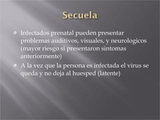 Infectados prenatal pueden presentar problemas auditivos, visuales, y neurologicos (mayor riesgo si presentaron sintomas anteriormente) A la vez que la persona es infectada el virus se queda y no deja al huesped (latente) 