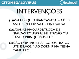 CITOMEGALOVÍRUS

       INTERVENÇÕES
   (1)ASSUMIR QUE CRIANÇAS ABAIXO DE 3
      ANOS TEM CMV NA URINA E SALIVA
   (2)LAVAR AS MÃO APÓS: TROCA DE
      FRALDAS, ROUPAS, ALIMENTAÇÃO OU
      BANHO, BRINQUEDOS, ETC
   (3)NÃO COMPARTILHAR COPOS, PRATOS
      UTENSILHOS, NÃO DORMIR NA MESMA
      CAMA, ETC...
 
