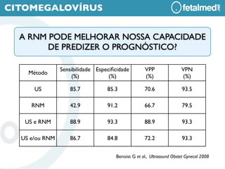 CITOMEGALOVÍRUS


  A RNM PODE MELHORAR NOSSA CAPACIDADE
        DE PREDIZER O PROGNÓSTICO?

                Sensibilidade Especiﬁcidade        VPP                VPN
    Método
                    (%)            (%)             (%)                (%)

      US           85.7           85.3             70.6                93.5

     RNM           42.9           91.2             66.7                79.5

   US e RNM        88.9           93.3             88.9                93.3

  US e/ou RNM      86.7           84.8             72.2                93.3


                                     Benoist G et al., Ultrasound Obstet Gynecol 2008
 