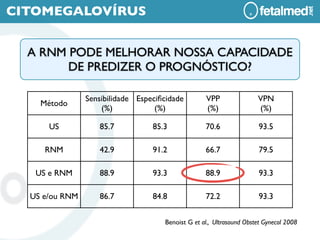 CITOMEGALOVÍRUS


  A RNM PODE MELHORAR NOSSA CAPACIDADE
        DE PREDIZER O PROGNÓSTICO?

                Sensibilidade Especiﬁcidade        VPP                VPN
    Método
                    (%)            (%)             (%)                (%)

      US           85.7           85.3             70.6                93.5

     RNM           42.9           91.2             66.7                79.5

   US e RNM        88.9           93.3             88.9                93.3

  US e/ou RNM      86.7           84.8             72.2                93.3


                                     Benoist G et al., Ultrasound Obstet Gynecol 2008
 