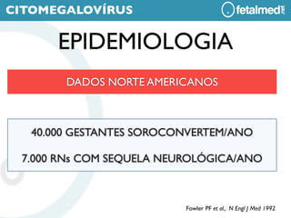 CITOMEGALOVÍRUS

       EPIDEMIOLOGIA
        DADOS NORTE AMERICANOS



   40.000 GESTANTES SOROCONVERTEM/ANO

 7.000 RNs COM SEQUELA NEUROLÓGICA/ANO



                          Fowler PF et al., N Engl J Med 1992
 