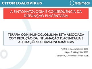 CITOMEGALOVÍRUS

   A SINTOMATOLOGIA É CONSEQUÊNCIA DA
          DISFUNÇÃO PLACENTÁRIA




  TERAPIA COM IMUNOGLOBULINA ESTÁ ASSOCIADA
  COM REDUÇÃO DA INFLAMAÇÃO PLACENTÁRIA E
        ALTERAÇÕES ULTRASSONOGRÁFICAS

                                 Maidji E et al., Am J Pathology 2010
                                       Nigro G, N Engl J Med 2005
                            La Torre R, Clinical Infect Diseases 2006
 