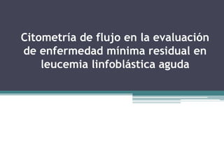 Citometría de flujo en la evaluación
de enfermedad mínima residual en
leucemia linfoblástica aguda
 