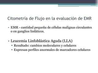 Citometría de Flujo en la evaluación de EMR
• EMR - cantidad pequeña de células malignas circulantes
o en ganglios linfáticos.
• Leucemia Linfoblástica Aguda (LLA)
 Resultado: cambios moleculares y celulares
 Expresan perfiles anormales de marcadores celulares
 