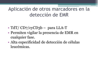 Aplicación de otros marcadores en la
detección de EMR
• TdT/ CD7/cyCD3b – para LLA-T
• Permiten vigilar la presencia de EMR en
cualquier fase.
• Alta especificidad de detección de células
leucémicas.
 