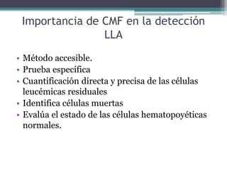 Importancia de CMF en la detección
LLA
• Método accesible.
• Prueba específica
• Cuantificación directa y precisa de las células
leucémicas residuales
• Identifica células muertas
• Evalúa el estado de las células hematopoyéticas
normales.
 