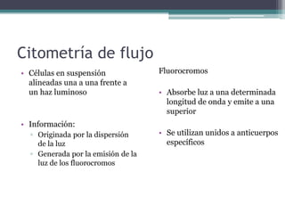 Citometría de flujo
Fluorocromos
• Absorbe luz a una determinada
longitud de onda y emite a una
superior
• Se utilizan unidos a anticuerpos
específicos
• Células en suspensión
alineadas una a una frente a
un haz luminoso
• Información:
▫ Originada por la dispersión
de la luz
▫ Generada por la emisión de la
luz de los fluorocromos
 