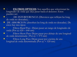 ·          FILTROS OPTICOS : Son aquellos que seleccionan las longitudes de onda que deja pasar hacia el detector. Estos pueden ser:  -          DE INTERFERENCIA (Dicroicos que reflejan las long de onda no deseadas); -          DE ABSORCION (absorben las long de onda no deseadas). De éstos hay tres tipos:  ·         Filtros Band Pass : Dejan pasar un rango de longitudes de onda (Por ej: 620 – 640 nm)  ·         Filtros Short Pass: Dejan pasar por debajo de una longitud de onda determinada ( Por ej: < 575 nm)  ·         Filtros Long Pass: Dejan pasar por encima de una longitud de onda determinada (Por ej: > 520 nm)  