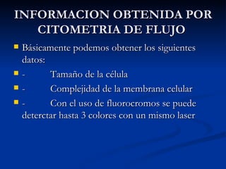 INFORMACION OBTENIDA POR CITOMETRIA DE FLUJO  Básicamente podemos obtener los siguientes datos:  -          Tamaño de la célula  -          Complejidad de la membrana celular  -          Con el uso de fluorocromos se puede deterctar hasta 3 colores con un mismo laser  