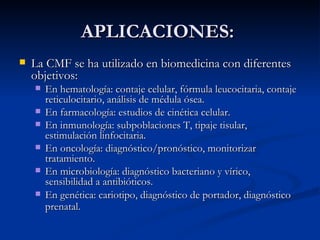 APLICACIONES:  La CMF se ha utilizado en biomedicina con diferentes objetivos:  En hematología: contaje celular, fórmula leucocitaria, contaje reticulocitario, análisis de médula ósea.  En farmacología: estudios de cinética celular.  En inmunología: subpoblaciones T, tipaje tisular, estimulación linfocitaria.  En oncología: diagnóstico/pronóstico, monitorizar tratamiento.  En microbiología: diagnóstico bacteriano y vírico, sensibilidad a antibióticos.  En genética: cariotipo, diagnóstico de portador, diagnóstico prenatal.   