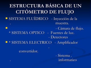 ESTRUCTURA BÁSICA DE UN CITÓMETRO DE FLUJO  SISTEMA FLUÍDRICO  -  Inyección de la  .  muestra.  - Cámara de flujo. * SISTEMA OPTICO  -  Fuentes de luz.   - Detectores   * SISTEMA ELECTRICO  -  Amplificador  .  convertidor.   - Sistema .  .  informatico  