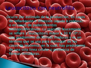 Ocurre por estímulo de la producción, en casos
 de inflamación o infección (aguda o crónica),
 o en casos de padecimientos
 mieloproliferativos. La reacción leucemoide
 se refiere a leucocitosis mayor a 30 X 109/l
 con predominio de formas maduras y es un
 término que se usa para distinguir de los
 casos de leucemia, en la cual, hay predominio
 de una sola línea celular o presencia de
 formas inmaduras.
 