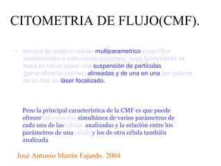 CITOMETRIA DE FLUJO(CMF). ,[object Object],Pero la principal característica de la CMF es que puede ofrecer  información  simultánea de varios parámetros de cada una de las  células  analizadas y la relación entre los parámetros de una  célula  y los de otra célula también analizada José Antonio Martìn Fajardo. 2004 