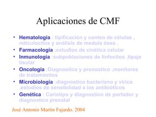 Aplicaciones de CMF Hematología  : tipificación y conteo de células , reticulocitos y análisis de medula ósea .   Farmacología  :estudios de cinética celular   Inmunología  :subpoblaciones de linfocitos ,tipaje tisular   Oncología  :Diagnostico y pronostico ,monitores de tratamientos   Microbiología  :diagnostico bacteriano y vírico ,estudios de sensibilidad a los antibióticos   Genética  : Cariotipo y diagnostico de portador y diagnostico prenatal José Antonio Martìn Fajardo. 2004 