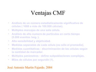 Ventajas CMF Análisis de un número estadísticamente significativo de células ( 1000 a más de 100.000 células).   Múltiples marcajes de una sola célula.   Análisis de alto numero de partículas en corto tiempo (5.000 eventos /seg. ).   Alta sensibilidad y objetividad.   Medidas separadas de cada célula (no sólo el promedio).   Medidas cuantitativas : discriminación de las células según la cantidad de marcador.   Múltiples parámetros : define subpoblaciones complejas.   Miles de células por segundo (1).   José Antonio Martìn Fajardo. 2004 