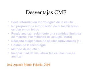 Desventajas CMF Poca información morfológica de la célula   No proporciona información de la localización celular en un tejido   Puede analizar solamente una cantidad limitada de material (10 millones de células / hora)   Necesita suspensión de células individuales (1).   Costos de la tecnología   Método destructivo.   Incapacidad de visualizar las células que se analizan José Antonio Martìn Fajardo. 2004 