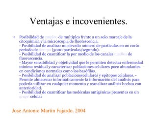 Ventajas e incovenientes. Posibilidad de  empleo  de multiples frente a un solo marcaje de la citoquímica y la microscopia de fluorescencia. - Posibilidad de analizar un elevado número de partículas en un corto período de  tiempo  (5000 partículas/segundo). - Posibilidad de cuantificar la por medio de los canales  medios  de fluorescencia.  - Mayor sensibilidad y objetividad que le permiten detectar enfermedad mínima residual y caracterizar poblaciones celulares poco abundantes en condiciones normales como los basófilos.  - Posibilidad de analizar poblacionescelulares y epitopos celulares. - Permite almacenar informáticamente la información del análisis para poderla utilizar en cualquier momento y reanalizar análisis hechos con anterioridad.  - Posibilidad de cuantificar las moléculas antigénicas presentes en un  grupo  celular José Antonio Martìn Fajardo. 2004 
