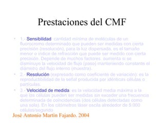 Prestaciones del CMF 1.-  Sensibilidad : cantidad mínima de moléculas de un fluorocromo determinado que pueden ser medidas con cierta precisión (resolución), para la luz dispersada, es el tamaño menor o índice de refracción que puede ser medido con cierta precisión. Depende de muchos factores. aumenta si se disminuye la velocidad de flujo (paso) manteniendo constante el diámetro del flujo interno (muestra).    2.-  Resolución  (expresado como coeficiente de variación): es la reproductibilidad de la señal producida por idénticas células o partículas. 3.-  Velocidad de medida : es la velocidad media máxima a la que las células pueden ser medidas sin exceder una frecuencia determinada de coincidencias (dos células detectadas como una sola). En los citómetros láser oscila alrededor de 5.000 células/segundo  José Antonio Martìn Fajardo. 2004 