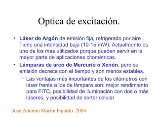 Optica de excitación. Láser de Argón  de emisión fija, refrigerado por aire . Tiene una intensidad baja (10-15 mW). Actualmente es uno de los mas utilizados porque pueden servir en la mayor parte de aplicaciones citométricas. Lámparas de arco de Mercurio o Xenón , pero su emisión decrece con el tiempo y son menos estables.  Las ventajas más importantes de los citómetros con láser frente a los de lámpara son: mejor rendimiento para FITC, posibilidad de iluminación con dos o más láseres, y posibilidad de sorter celular José Antonio Martìn Fajardo. 2004 