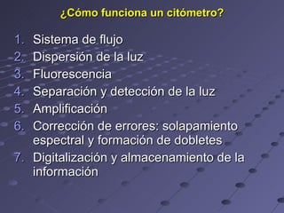 ¿Cómo funciona un citómetro? Sistema de flujo Dispersión de la luz Fluorescencia Separación y detección de la luz Amplificación Corrección de errores: solapamiento espectral y formación de dobletes Digitalización y almacenamiento de la información 