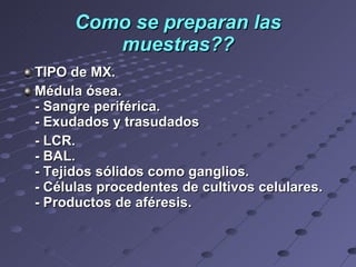 Como se preparan las muestras?? TIPO de MX. Médula ósea. - Sangre periférica.  - Exudados y trasudados  - LCR. - BAL. - Tejidos sólidos como ganglios.  - Células procedentes de cultivos celulares. - Productos de aféresis.      
