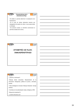 Características de la
citometría de flujo
•El análisis no permite determinar la localización de la
fluorescencia.
• En el caso de células adherentes tenemos que
despegarlas del soporte de cultivo, lo que puede alterar
su fisiología.
• Se consume muestra. La citometría convencional no
permite re-análisis de la misma.

CITOMETRÍA DE FLUJO.
INMUNOFENOTIPADO

• ¿Qué es un anticuerpo?.
• Marcaje

directo

extracelular.

Representación

de

la

información: Histogramas, gráficas de puntos y densidad,
escalas.
• Otras estrategias de marcado: Marcaje intracelular, marcaje
indirecto.
• Controles en inmunofenotipado: Isotipo, biológicos y FMO.
• Bloqueo de receptores Fc
• ¿Cuánto anticuerpo uso?

25

 