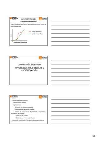 ASPECTOS PRÁCTICOS
¿Cuánto anticuerpo añado?
• Lavar después de añadir el anticuerpo disminuye mucho la
unión inespecífica

Unión específica
Señal

Unión inespecífica.

Concentración de anticuerpo

CITOMETRÍA DE FLUJO.
ESTUDIO DE CICLO CELULAR Y
PROLIFERACIÓN

• Estudio de ácidos nucleicos.
- Fluorocromos usados.
- Aplicaciones:
+ Detección de células nucleadas.
+ Discriminación de células muertas.
+ Estudio de ciclo celular. Fundamento, adquisición y
eliminación de dobletes.
- Ciclo celular y BrdU
- Ciclo celular e inmunofenotipado.
• Estudios de proliferación. Número de divisiones celulares

38

 