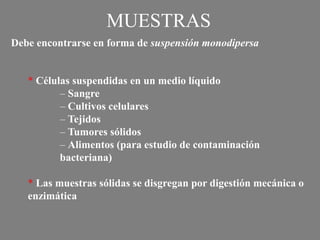 * Células suspendidas en un medio líquido
– Sangre
– Cultivos celulares
– Tejidos
– Tumores sólidos
– Alimentos (para estudio de contaminación
bacteriana)
* Las muestras sólidas se disgregan por digestión mecánica o
enzimática
MUESTRAS
Debe encontrarse en forma de suspensión monodipersa
 