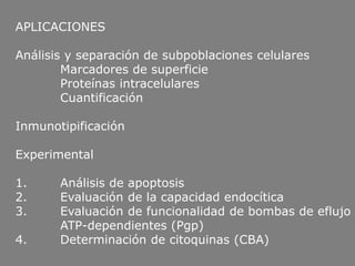 APLICACIONES
Análisis y separación de subpoblaciones celulares
Marcadores de superficie
Proteínas intracelulares
Cuantificación
Inmunotipificación
Experimental
1. Análisis de apoptosis
2. Evaluación de la capacidad endocítica
3. Evaluación de funcionalidad de bombas de eflujo
ATP-dependientes (Pgp)
4. Determinación de citoquinas (CBA)
 