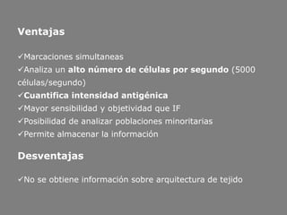 Ventajas
Marcaciones simultaneas
Analiza un alto número de células por segundo (5000
células/segundo)
Cuantifica intensidad antigénica
Mayor sensibilidad y objetividad que IF
Posibilidad de analizar poblaciones minoritarias
Permite almacenar la información
Desventajas
No se obtiene información sobre arquitectura de tejido
 