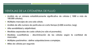 VENTAJAS DE LA CITOMETRIA DE FLUJO 
 Análisis de un número estadísticamente significativo de células ( 1000 a más de 
100.000 células). 
 Múltiples marcajes de una sola célula. 
 Análisis de alto numero de partículas en corto tiempo (5.000 eventos /seg). 
 Alta sensibilidad y objetividad. 
 Medidas separadas de cada célula (no sólo el promedio). 
 Medidas cuantitativas : discriminación de las células según la cantidad de 
marcador. 
 Múltiples parámetros : define subpoblaciones complejas. 
 Miles de células por segundo 
 