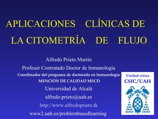 APLICACIONES  CLÍNICAS DE  LA CITOMETRÍA  DE  FLUJO Unidad mixta CSIC/UAH Alfredo Prieto Martín Profesor Contratado Doctor de  Inmunología Coordinador del programa de doctorado en Inmunología MENCIÓN DE CALIDAD MECD Universidad de Alcalá [email_address] http://www.alfredoprieto.tk www2.uah.es/problembasedlearning  
