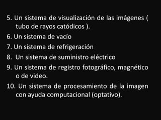 5. Un sistema de visualización de las imágenes ( 
tubo de rayos catódicos ). 
6. Un sistema de vacío 
7. Un sistema de refrigeración 
8. Un sistema de suministro eléctrico 
9. Un sistema de registro fotográfico, magnético 
o de video. 
10. Un sistema de procesamiento de la imagen 
con ayuda computacional (optativo). 
 