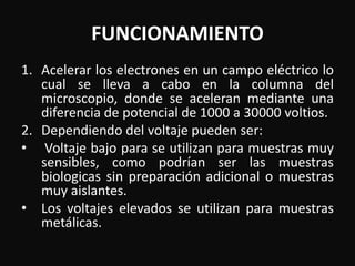 FUNCIONAMIENTO 
1. Acelerar los electrones en un campo eléctrico lo 
cual se lleva a cabo en la columna del 
microscopio, donde se aceleran mediante una 
diferencia de potencial de 1000 a 30000 voltios. 
2. Dependiendo del voltaje pueden ser: 
• Voltaje bajo para se utilizan para muestras muy 
sensibles, como podrían ser las muestras 
biologicas sin preparación adicional o muestras 
muy aislantes. 
• Los voltajes elevados se utilizan para muestras 
metálicas. 
 