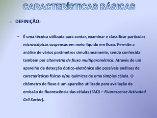 o DEFINIÇÃO:
• É uma técnica utilizada para contar, examinar e classificar partículas
microscópicas suspensas em meio líquido em fluxo. Permite a
análise de vários parâmetros simultaneamente, sendo conhecida
também por citometria de fluxo multiparamétrica. Através de um
aparelho de detecção óptico-eletrônico são possíveis análises de
características físicas e/ou químicas de uma simples célula. O
citômetro de fluxo é um aparelho utilizado para avaliação da
emissão de fluorescência das células (FACS – Fluorescence Activated
Cell Sorter).
 