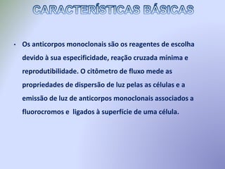 • Os anticorpos monoclonais são os reagentes de escolha
devido à sua especificidade, reação cruzada mínima e
reprodutibilidade. O citômetro de fluxo mede as
propriedades de dispersão de luz pelas as células e a
emissão de luz de anticorpos monoclonais associados a
fluorocromos e ligados à superfície de uma célula.
 