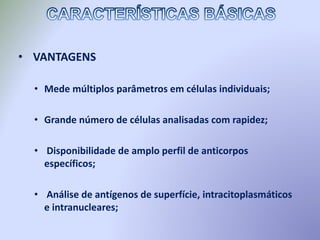 • VANTAGENS
• Mede múltiplos parâmetros em células individuais;
• Grande número de células analisadas com rapidez;
• Disponibilidade de amplo perfil de anticorpos
específicos;
• Análise de antígenos de superfície, intracitoplasmáticos
e intranucleares;
 