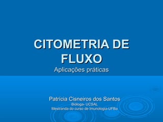 CITOMETRIA DE
FLUXO
Aplicações práticas

Patrícia Cisneiros dos Santos
Bióloga- UCSAL
Mestranda do curso de Imunologia-UFBa

 