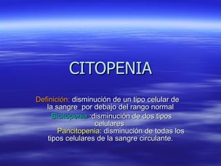 CITOPENIA Definición:  disminución de un tipo celular de  la sangre  por debajo del rango normal Bicitopenia  :disminución de dos tipos celulares    Pancitopenia : disminución de todas los tipos celulares de la sangre circulante. 