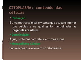 CITOPLASMA: conteúdo das
células
 Definição:
É uma matriz coloidal e viscosa que ocupa o interior
   das células e na qual estão mergulhadas as
   organelas celulares.
• Constituição:
Água, proteínas contráteis, enzimas e íons.
• Metabolismo Celular:
São reações que ocorrem no citoplasma.
 